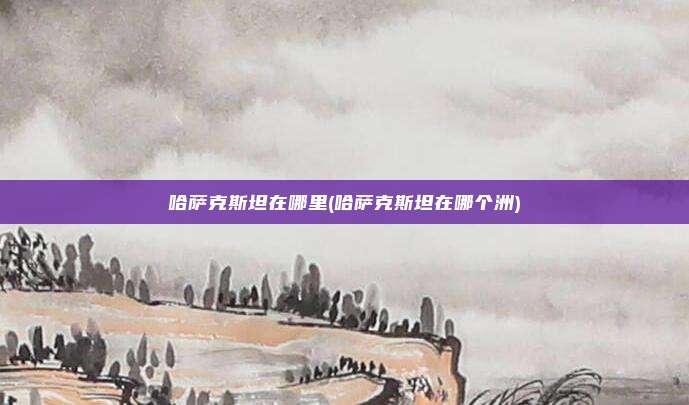 哈萨克斯坦在哪里(哈萨克斯坦在哪个洲)