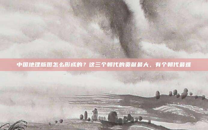中国地理版图怎么形成的？这三个朝代的贡献最大，有个朝代最难