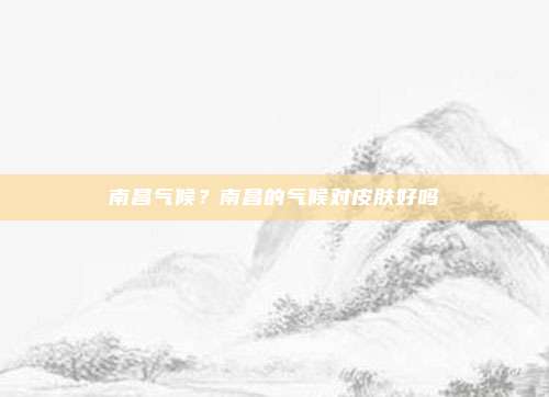 南昌气候？南昌的气候对皮肤好吗