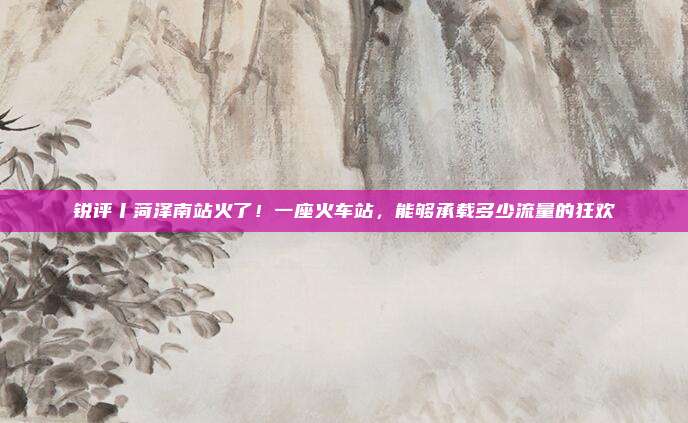 锐评丨菏泽南站火了！一座火车站，能够承载多少流量的狂欢