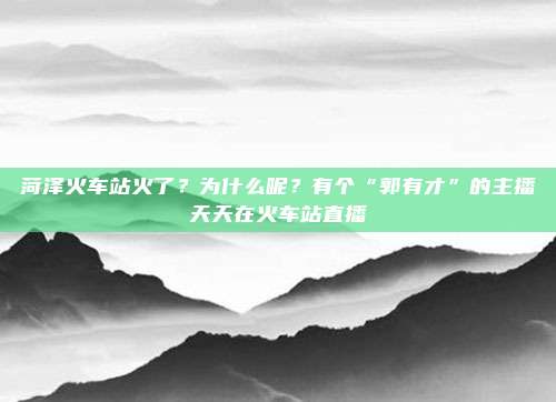 菏泽火车站火了？为什么呢？有个“郭有才”的主播天天在火车站直播