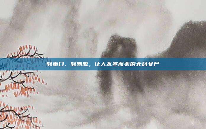 够重口、够刺激，让人不寒而栗的无码女尸
