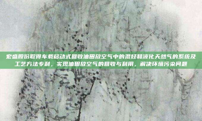 宏盛股份取得车载移动式回收油田放空气中的混烃和液化天然气的系统及工艺方法专利，实现油田放空气的回收与利用，解决环境污染问题