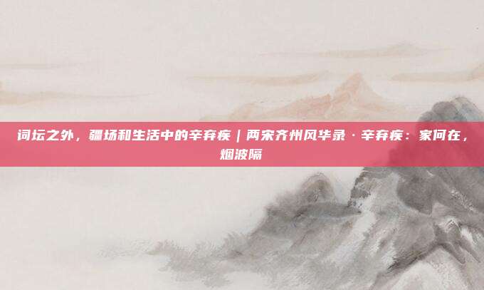 词坛之外，疆场和生活中的辛弃疾｜两宋齐州风华录·辛弃疾：家何在，烟波隔②