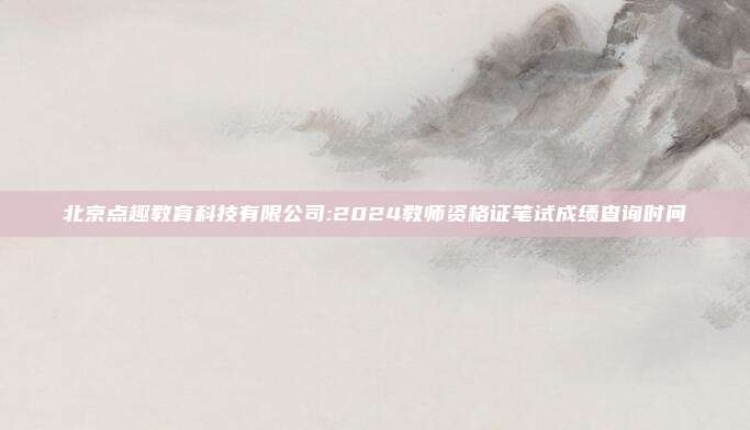 北京点趣教育科技有限公司:2024教师资格证笔试成绩查询时间