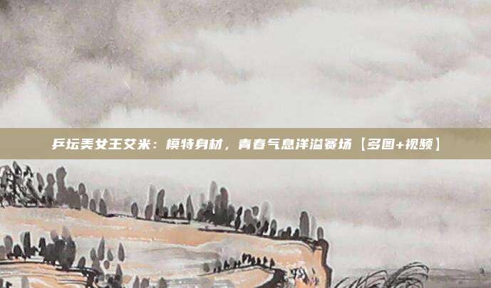 乒坛美女王艾米：模特身材，青春气息洋溢赛场【多图+视频】