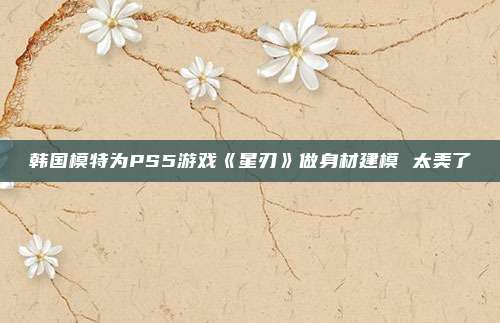 韩国模特为PS5游戏《星刃》做身材建模 太美了
