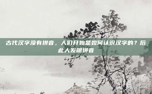 古代汉字没有拼音，人们开始是如何认识汉字的？后此人发明拼音