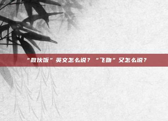 “散伙饭”英文怎么说？“飞吻”又怎么说？