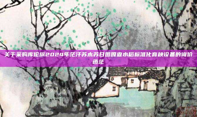 关于采购库伦旗2024年茫汗苏木苏日图嘎查水稻标准化育秧设备的询价函茫