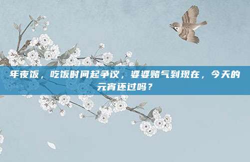 年夜饭，吃饭时间起争议，婆婆赌气到现在，今天的元宵还过吗？