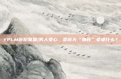 YPLM原配联盟|男人变心，是因为“嫌弃”老婆什么？
