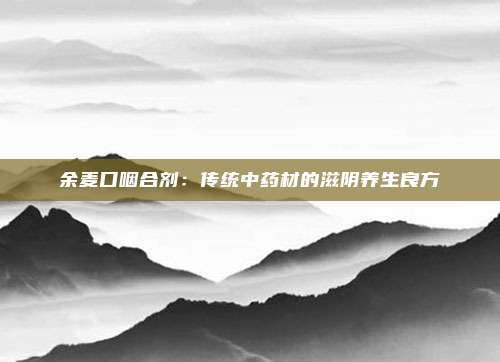 余麦口咽合剂：传统中药材的滋阴养生良方
