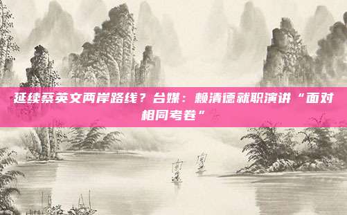 延续蔡英文两岸路线？台媒：赖清德就职演讲“面对相同考卷”