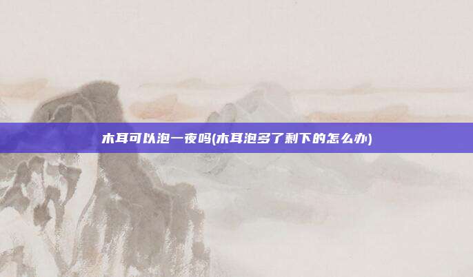 木耳可以泡一夜吗(木耳泡多了剩下的怎么办)