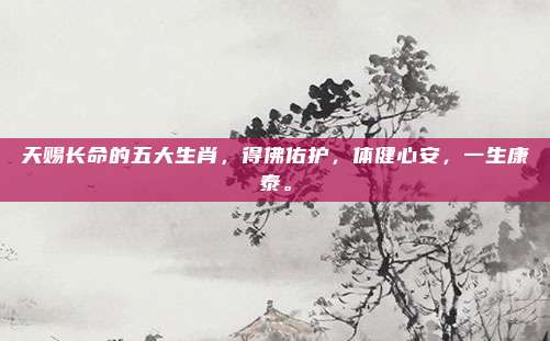 天赐长命的五大生肖，得佛佑护，体健心安，一生康泰。