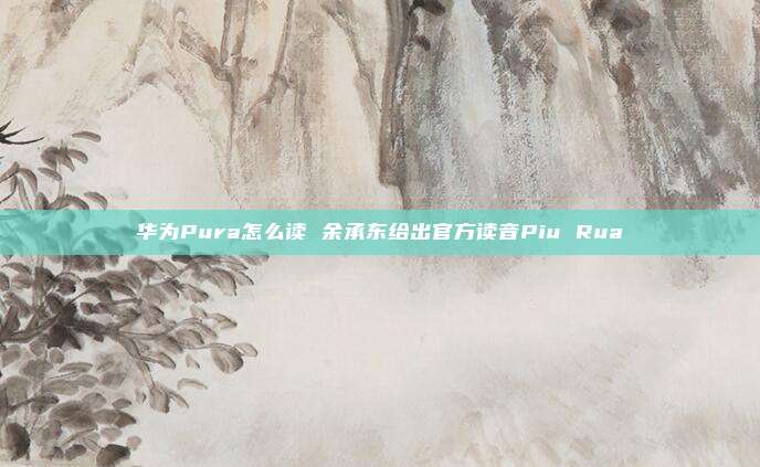 华为Pura怎么读 余承东给出官方读音Piu Rua