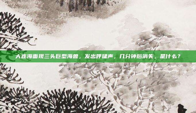 大连海面现三头巨型海兽，发出呼啸声，几分钟后消失，是什么？