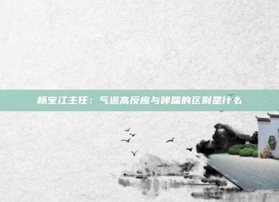 杨宝江主任：气道高反应与哮喘的区别是什么