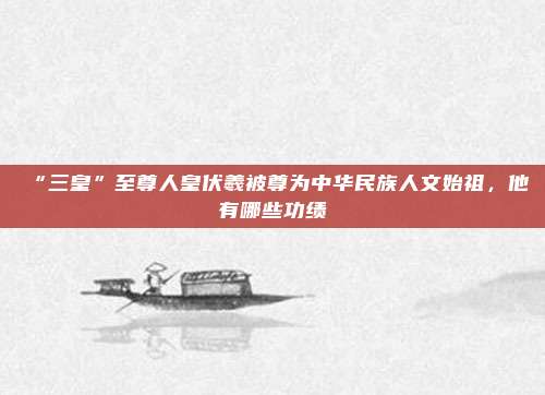 “三皇”至尊人皇伏羲被尊为中华民族人文始祖，他有哪些功绩