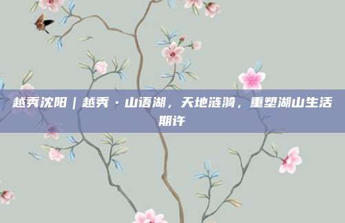 越秀沈阳｜越秀•山语湖，天地涟漪，重塑湖山生活期许