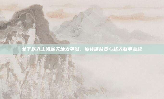 女子跌入上海新天地太平湖，被特保队员与路人联手救起
