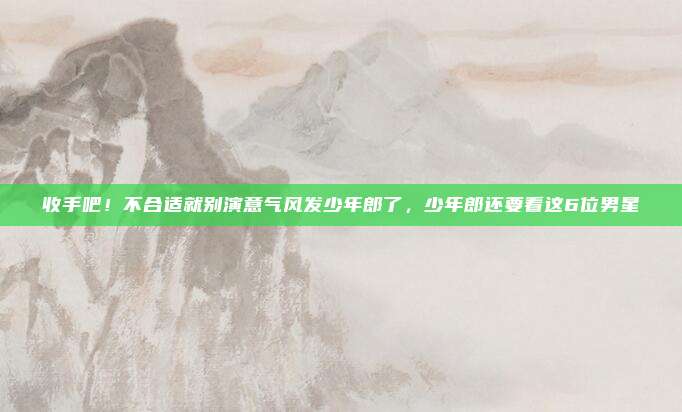 收手吧！不合适就别演意气风发少年郎了，少年郎还要看这6位男星