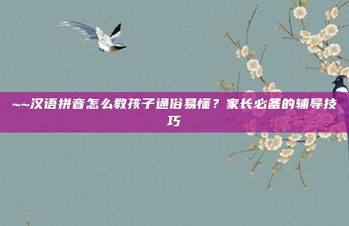 ~~汉语拼音怎么教孩子通俗易懂？家长必备的辅导技巧