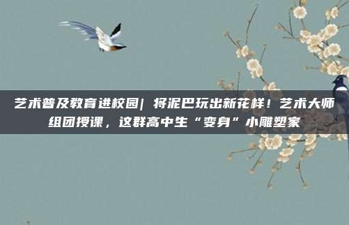 艺术普及教育进校园| 将泥巴玩出新花样！艺术大师组团授课，这群高中生“变身”小雕塑家