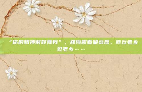 “你的精神很鼓舞我”，郑海霞看望蔡磊，商丘老乡见老乡……