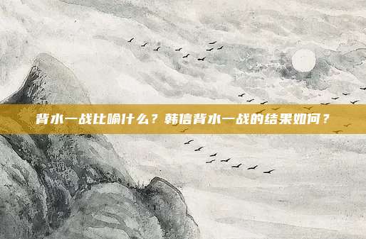 背水一战比喻什么？韩信背水一战的结果如何？