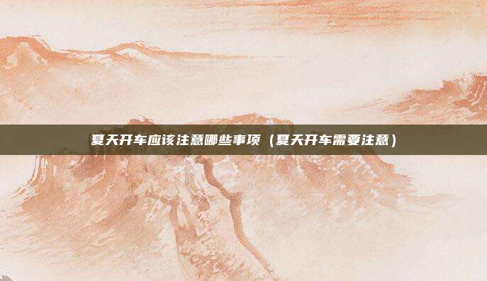 夏天开车应该注意哪些事项(夏天开车需要注意)
