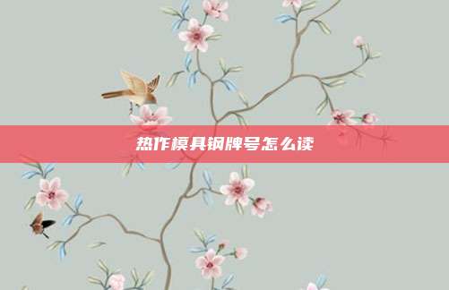 热作模具钢牌号怎么读