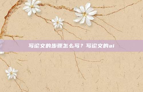 写论文的步骤怎么写？写论文的ai