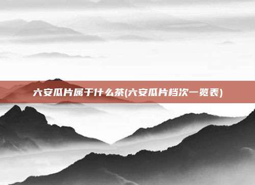六安瓜片属于什么茶(六安瓜片档次一览表)