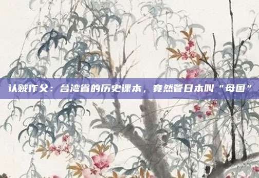 认贼作父：台湾省的历史课本，竟然管日本叫“母国”