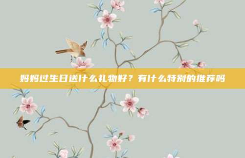 妈妈过生日送什么礼物好？有什么特别的推荐吗