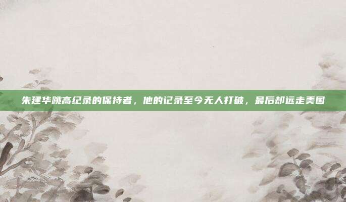 朱建华跳高纪录的保持者，他的记录至今无人打破，最后却远走美国