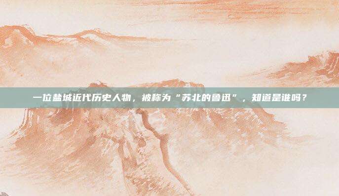 一位盐城近代历史人物，被称为“苏北的鲁迅”，知道是谁吗？