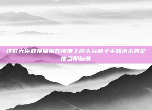 这位大臣敢换皇帝却被推上断头台刽子手知道杀的是他当即自杀