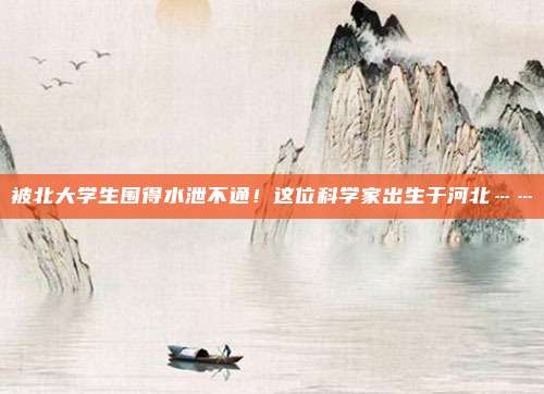 被北大学生围得水泄不通！这位科学家出生于河北……