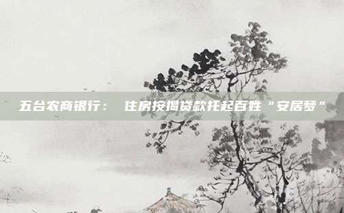 五台农商银行： 住房按揭贷款托起百姓“安居梦”