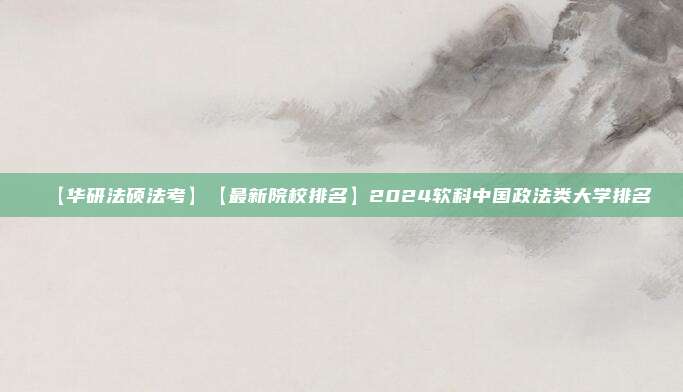 【华研法硕法考】【最新院校排名】2024软科中国政法类大学排名