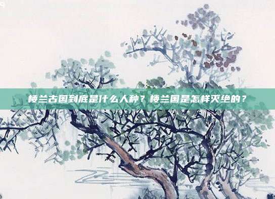 楼兰古国到底是什么人种？楼兰国是怎样灭绝的？