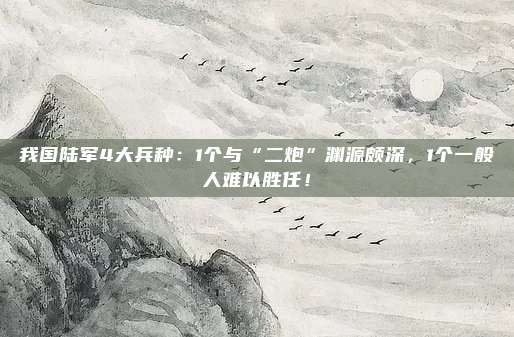 我国陆军4大兵种：1个与“二炮”渊源颇深，1个一般人难以胜任！