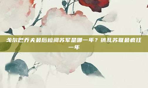 戈尔巴乔夫最后检阅苏军是哪一年？搞乱苏联最疯狂一年