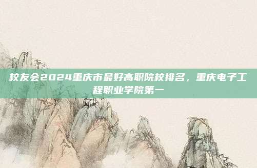 校友会2024重庆市最好高职院校排名，重庆电子工程职业学院第一