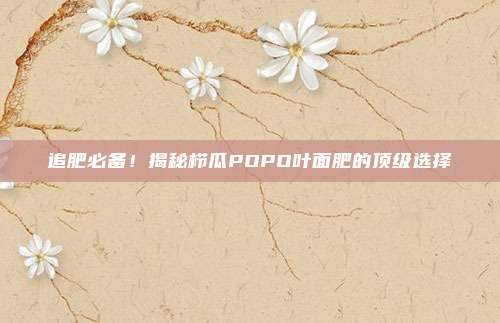 追肥必备！揭秘栉瓜POPO叶面肥的顶级选择