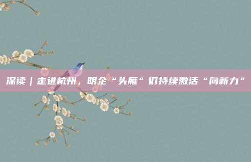 深读｜走进杭州，明企“头雁”们持续激活“向新力”
