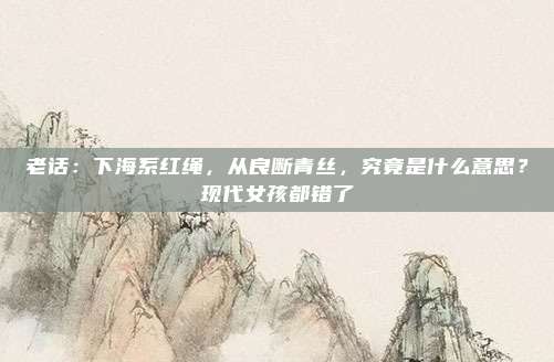 老话：下海系红绳，从良断青丝，究竟是什么意思？现代女孩都错了